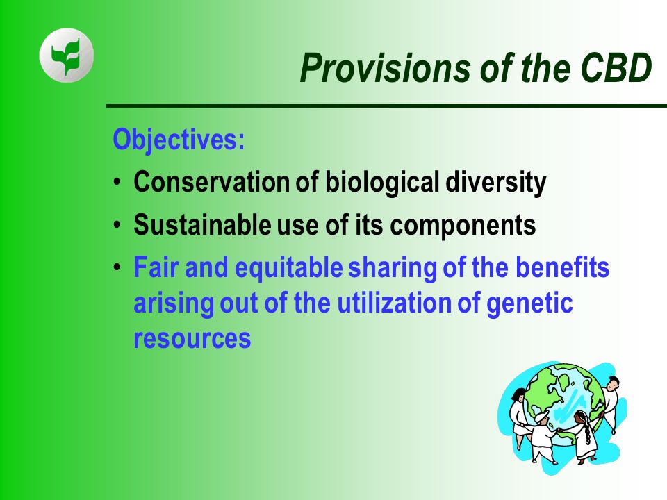 Provisions of the CBD Objectives: Conservation of biological diversity Sustainable use of its components Fair and equitable sharing of the benefits arising out of the utilization of genetic resources