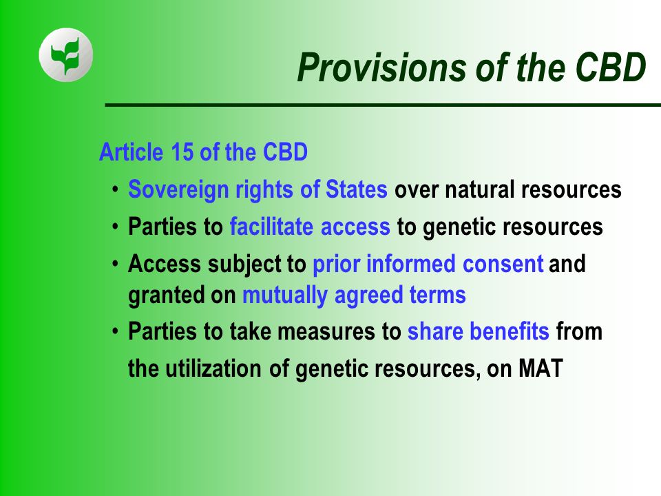 Provisions of the CBD Article 15 of the CBD Sovereign rights of States over natural resources Parties to facilitate access to genetic resources Access subject to prior informed consent and granted on mutually agreed terms Parties to take measures to share benefits from the utilization of genetic resources, on MAT