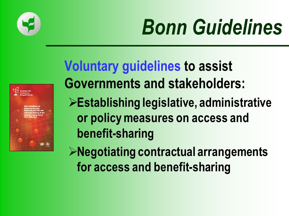 Bonn Guidelines Voluntary guidelines to assist Governments and stakeholders: Establishing legislative, administrative or policy measures on access and benefit-sharing Negotiating contractual arrangements for access and benefit-sharing