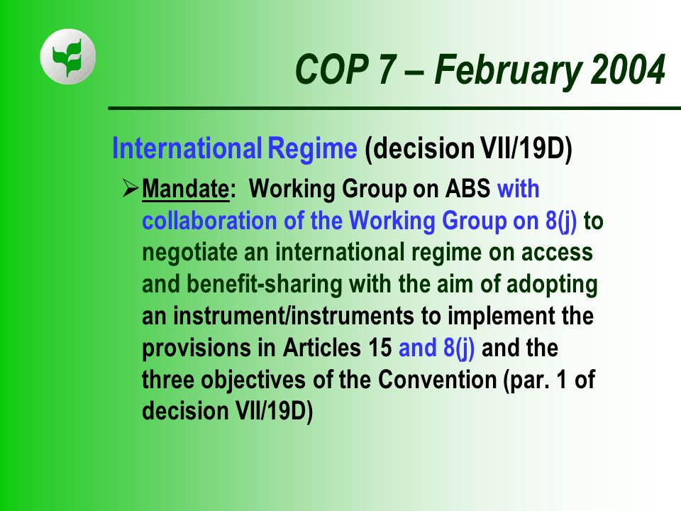 COP 7 – February 2004 International Regime (decision VII/19D) Mandate: Working Group on ABS with collaboration of the Working Group on 8(j) to negotiate an international regime on access and benefit-sharing with the aim of adopting an instrument/instruments to implement the provisions in Articles 15 and 8(j) and the three objectives of the Convention (par.