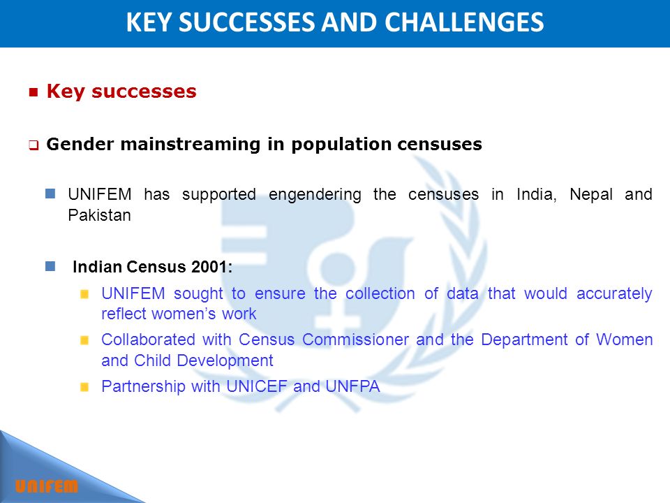 KEY SUCCESSES AND CHALLENGES UNIFEM Key successes Gender mainstreaming in population censuses UNIFEM has supported engendering the censuses in India, Nepal and Pakistan Indian Census 2001: UNIFEM sought to ensure the collection of data that would accurately reflect womens work Collaborated with Census Commissioner and the Department of Women and Child Development Partnership with UNICEF and UNFPA