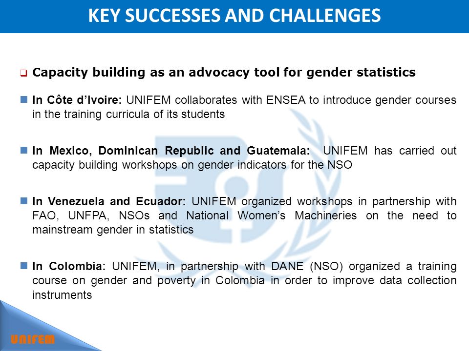 KEY SUCCESSES AND CHALLENGES UNIFEM Capacity building as an advocacy tool for gender statistics In Côte dIvoire: UNIFEM collaborates with ENSEA to introduce gender courses in the training curricula of its students In Mexico, Dominican Republic and Guatemala: UNIFEM has carried out capacity building workshops on gender indicators for the NSO In Venezuela and Ecuador: UNIFEM organized workshops in partnership with FAO, UNFPA, NSOs and National Womens Machineries on the need to mainstream gender in statistics In Colombia: UNIFEM, in partnership with DANE (NSO) organized a training course on gender and poverty in Colombia in order to improve data collection instruments