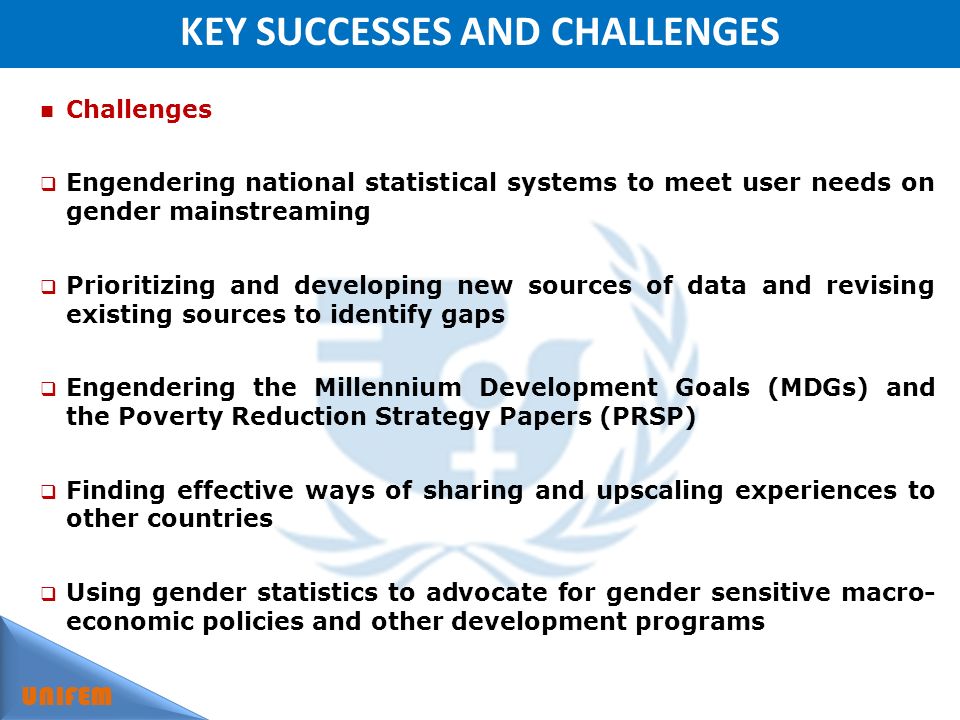 KEY SUCCESSES AND CHALLENGES UNIFEM Challenges Engendering national statistical systems to meet user needs on gender mainstreaming Prioritizing and developing new sources of data and revising existing sources to identify gaps Engendering the Millennium Development Goals (MDGs) and the Poverty Reduction Strategy Papers (PRSP) Finding effective ways of sharing and upscaling experiences to other countries Using gender statistics to advocate for gender sensitive macro- economic policies and other development programs
