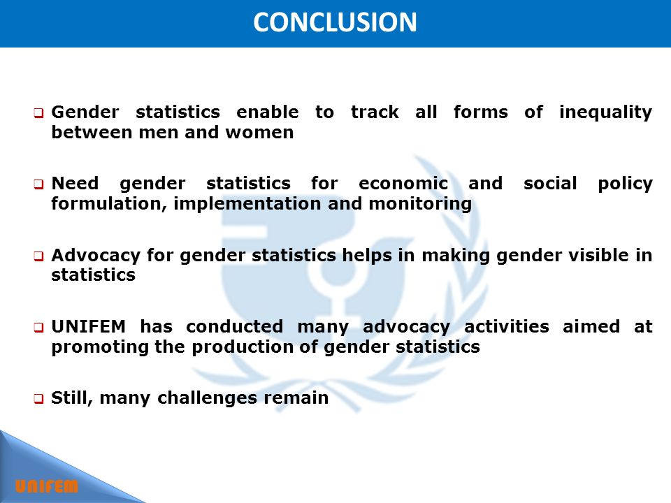 CONCLUSION UNIFEM Gender statistics enable to track all forms of inequality between men and women Need gender statistics for economic and social policy formulation, implementation and monitoring Advocacy for gender statistics helps in making gender visible in statistics UNIFEM has conducted many advocacy activities aimed at promoting the production of gender statistics Still, many challenges remain