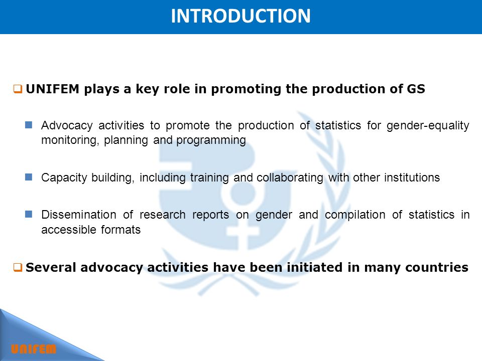 INTRODUCTION UNIFEM UNIFEM plays a key role in promoting the production of GS Advocacy activities to promote the production of statistics for gender-equality monitoring, planning and programming Capacity building, including training and collaborating with other institutions Dissemination of research reports on gender and compilation of statistics in accessible formats Several advocacy activities have been initiated in many countries