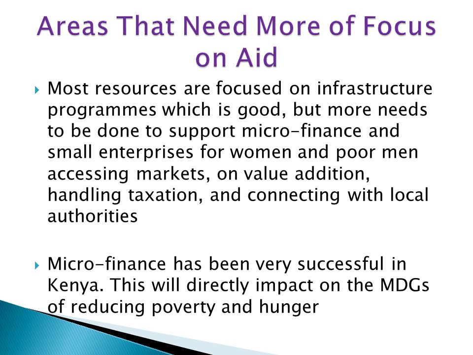 Most resources are focused on infrastructure programmes which is good, but more needs to be done to support micro-finance and small enterprises for women and poor men accessing markets, on value addition, handling taxation, and connecting with local authorities Micro-finance has been very successful in Kenya.