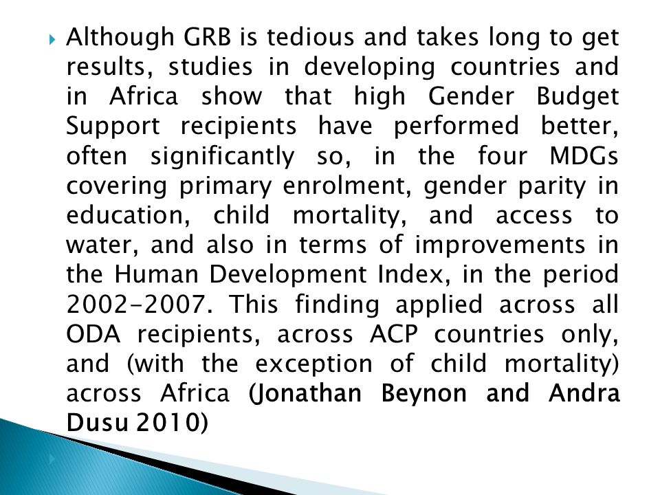 Although GRB is tedious and takes long to get results, studies in developing countries and in Africa show that high Gender Budget Support recipients have performed better, often significantly so, in the four MDGs covering primary enrolment, gender parity in education, child mortality, and access to water, and also in terms of improvements in the Human Development Index, in the period