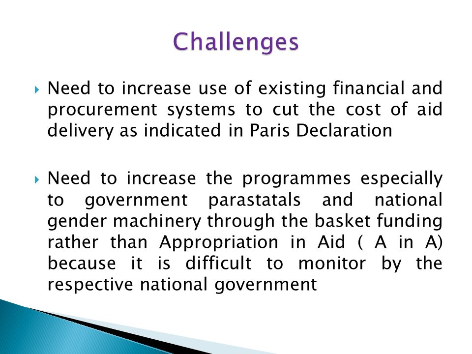 Need to increase use of existing financial and procurement systems to cut the cost of aid delivery as indicated in Paris Declaration Need to increase the programmes especially to government parastatals and national gender machinery through the basket funding rather than Appropriation in Aid ( A in A) because it is difficult to monitor by the respective national government