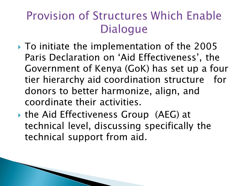 To initiate the implementation of the 2005 Paris Declaration on Aid Effectiveness, the Government of Kenya (GoK) has set up a four tier hierarchy aid coordination structure for donors to better harmonize, align, and coordinate their activities.