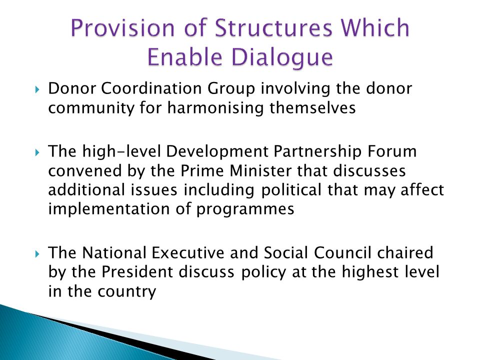 Donor Coordination Group involving the donor community for harmonising themselves The high-level Development Partnership Forum convened by the Prime Minister that discusses additional issues including political that may affect implementation of programmes The National Executive and Social Council chaired by the President discuss policy at the highest level in the country