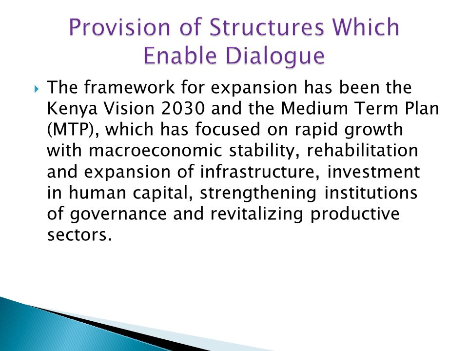 The framework for expansion has been the Kenya Vision 2030 and the Medium Term Plan (MTP), which has focused on rapid growth with macroeconomic stability, rehabilitation and expansion of infrastructure, investment in human capital, strengthening institutions of governance and revitalizing productive sectors.