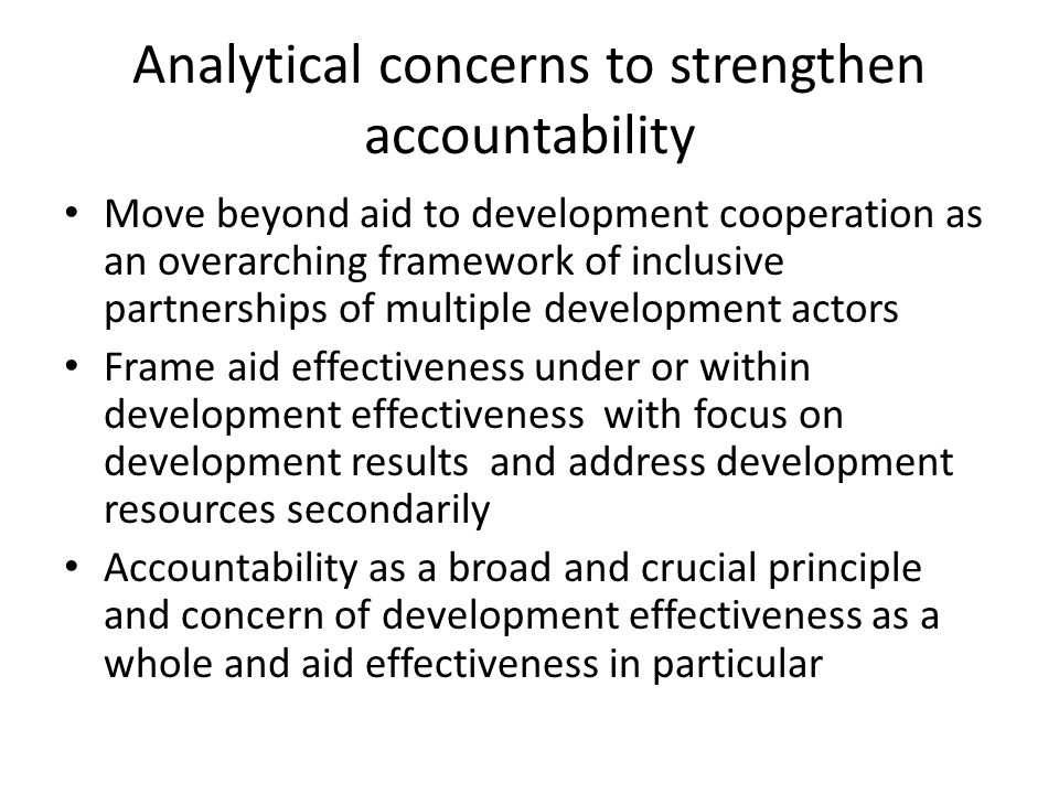 Analytical concerns to strengthen accountability Move beyond aid to development cooperation as an overarching framework of inclusive partnerships of multiple development actors Frame aid effectiveness under or within development effectiveness with focus on development results and address development resources secondarily Accountability as a broad and crucial principle and concern of development effectiveness as a whole and aid effectiveness in particular