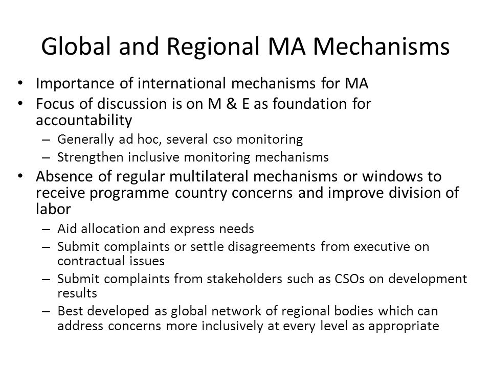 Global and Regional MA Mechanisms Importance of international mechanisms for MA Focus of discussion is on M & E as foundation for accountability – Generally ad hoc, several cso monitoring – Strengthen inclusive monitoring mechanisms Absence of regular multilateral mechanisms or windows to receive programme country concerns and improve division of labor – Aid allocation and express needs – Submit complaints or settle disagreements from executive on contractual issues – Submit complaints from stakeholders such as CSOs on development results – Best developed as global network of regional bodies which can address concerns more inclusively at every level as appropriate