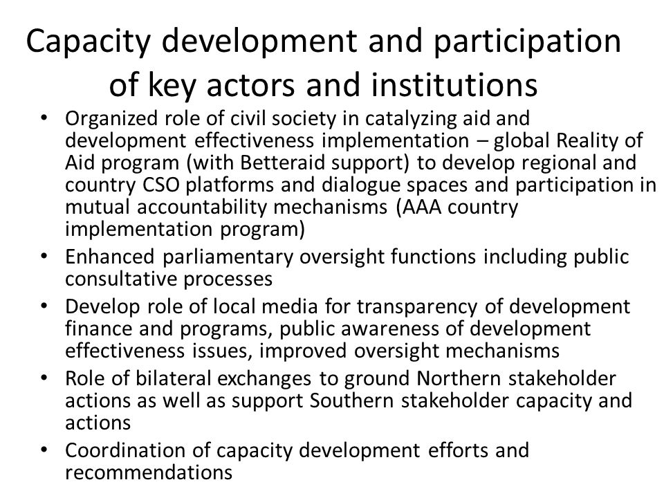Capacity development and participation of key actors and institutions Organized role of civil society in catalyzing aid and development effectiveness implementation – global Reality of Aid program (with Betteraid support) to develop regional and country CSO platforms and dialogue spaces and participation in mutual accountability mechanisms (AAA country implementation program) Enhanced parliamentary oversight functions including public consultative processes Develop role of local media for transparency of development finance and programs, public awareness of development effectiveness issues, improved oversight mechanisms Role of bilateral exchanges to ground Northern stakeholder actions as well as support Southern stakeholder capacity and actions Coordination of capacity development efforts and recommendations