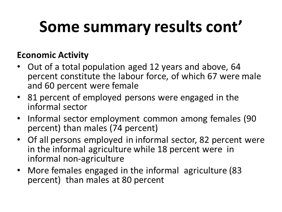 Some summary results cont Economic Activity Out of a total population aged 12 years and above, 64 percent constitute the labour force, of which 67 were male and 60 percent were female 81 percent of employed persons were engaged in the informal sector Informal sector employment common among females (90 percent) than males (74 percent) Of all persons employed in informal sector, 82 percent were in the informal agriculture while 18 percent were in informal non-agriculture More females engaged in the informal agriculture (83 percent) than males at 80 percent