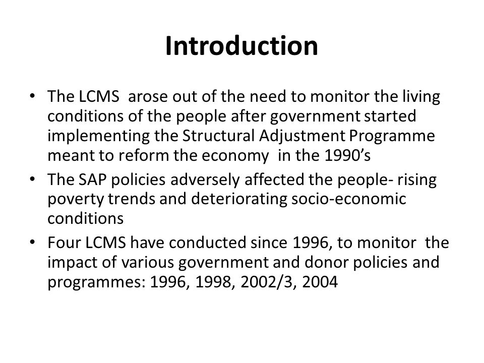 Introduction The LCMS arose out of the need to monitor the living conditions of the people after government started implementing the Structural Adjustment Programme meant to reform the economy in the 1990s The SAP policies adversely affected the people- rising poverty trends and deteriorating socio-economic conditions Four LCMS have conducted since 1996, to monitor the impact of various government and donor policies and programmes: 1996, 1998, 2002/3, 2004