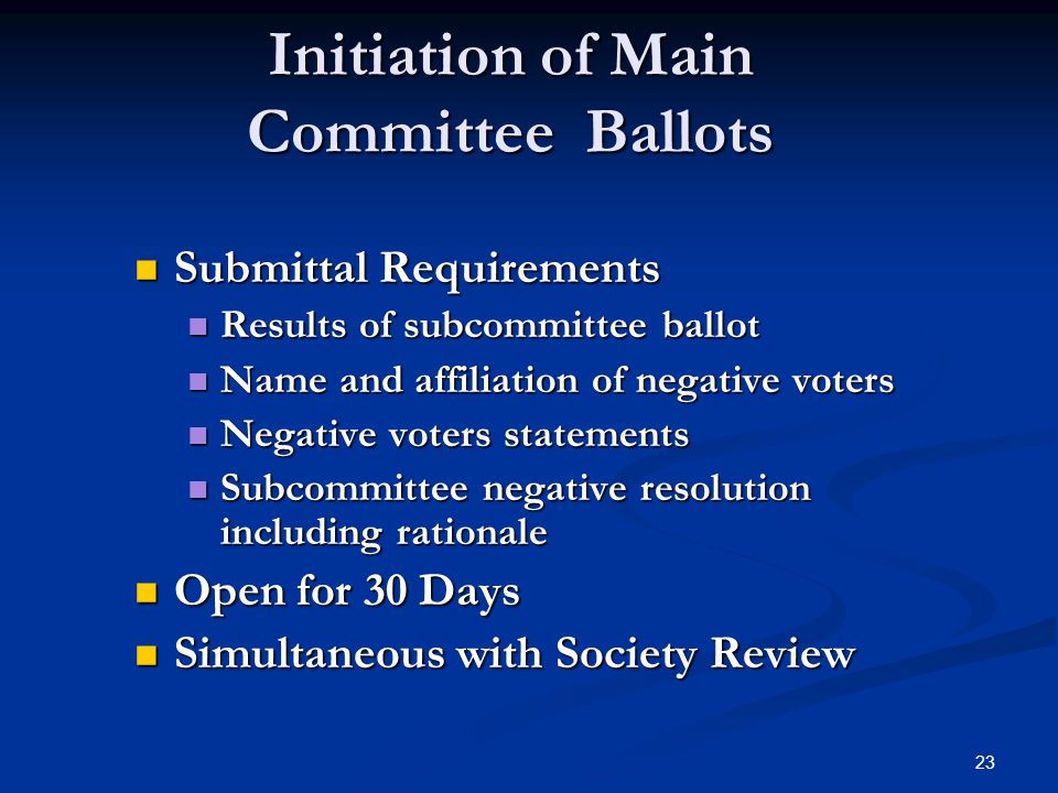 23 Initiation of Main Committee Ballots Submittal Requirements Submittal Requirements Results of subcommittee ballot Results of subcommittee ballot Name and affiliation of negative voters Name and affiliation of negative voters Negative voters statements Negative voters statements Subcommittee negative resolution including rationale Subcommittee negative resolution including rationale Open for 30 Days Open for 30 Days Simultaneous with Society Review Simultaneous with Society Review