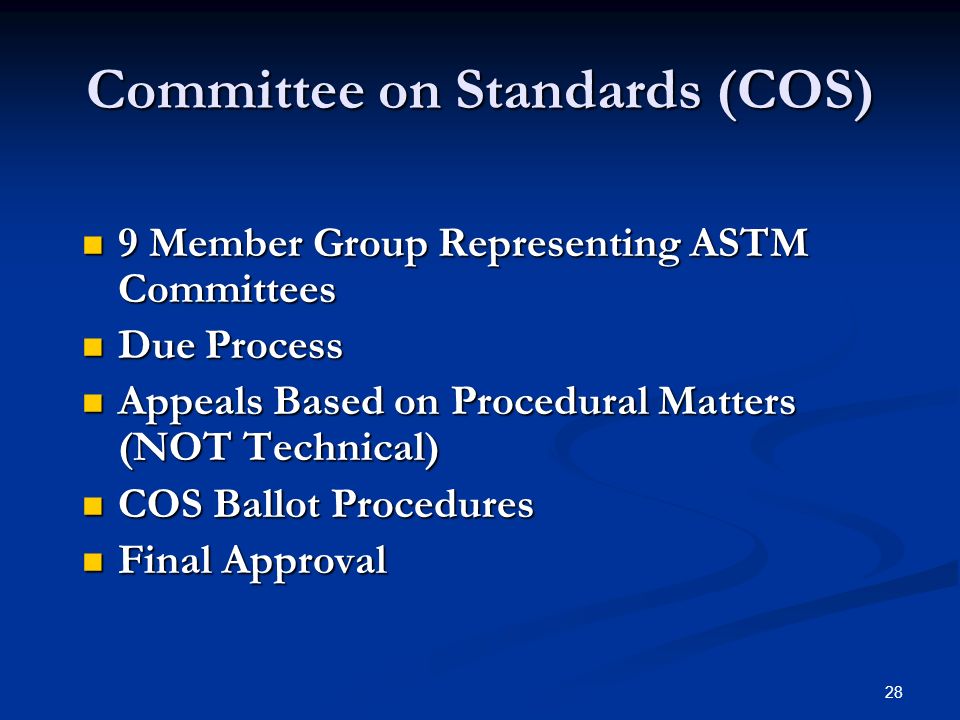 28 Committee on Standards (COS) 9 Member Group Representing ASTM Committees 9 Member Group Representing ASTM Committees Due Process Due Process Appeals Based on Procedural Matters (NOT Technical) Appeals Based on Procedural Matters (NOT Technical) COS Ballot Procedures COS Ballot Procedures Final Approval Final Approval