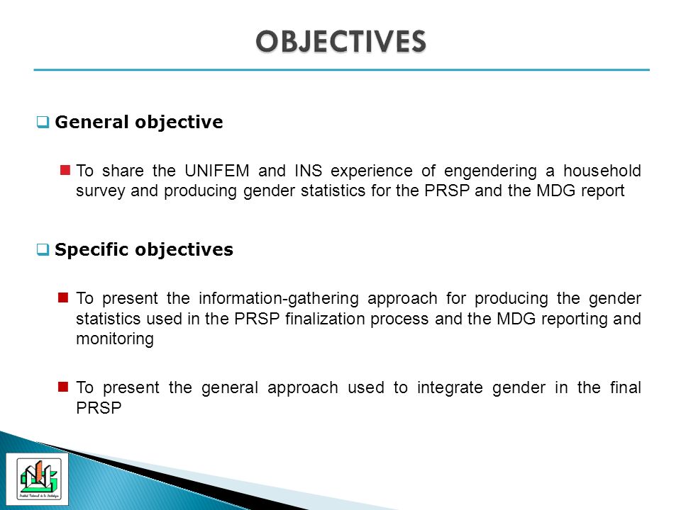 General objective To share the UNIFEM and INS experience of engendering a household survey and producing gender statistics for the PRSP and the MDG report Specific objectives To present the information-gathering approach for producing the gender statistics used in the PRSP finalization process and the MDG reporting and monitoring To present the general approach used to integrate gender in the final PRSP