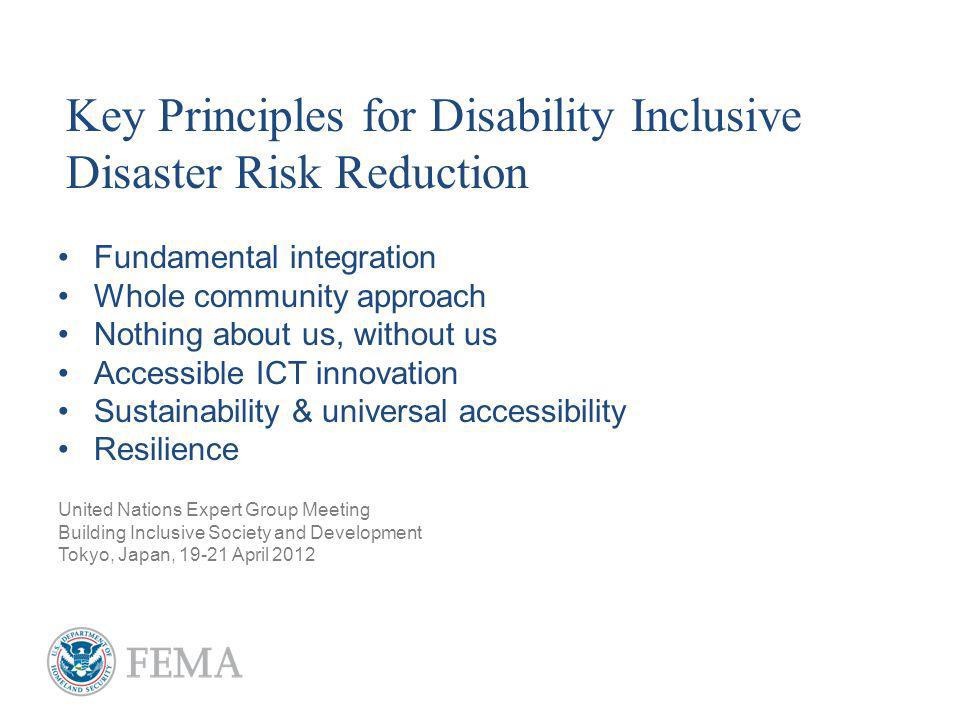 Fundamental integration Whole community approach Nothing about us, without us Accessible ICT innovation Sustainability & universal accessibility Resilience United Nations Expert Group Meeting Building Inclusive Society and Development Tokyo, Japan, April 2012 Key Principles for Disability Inclusive Disaster Risk Reduction
