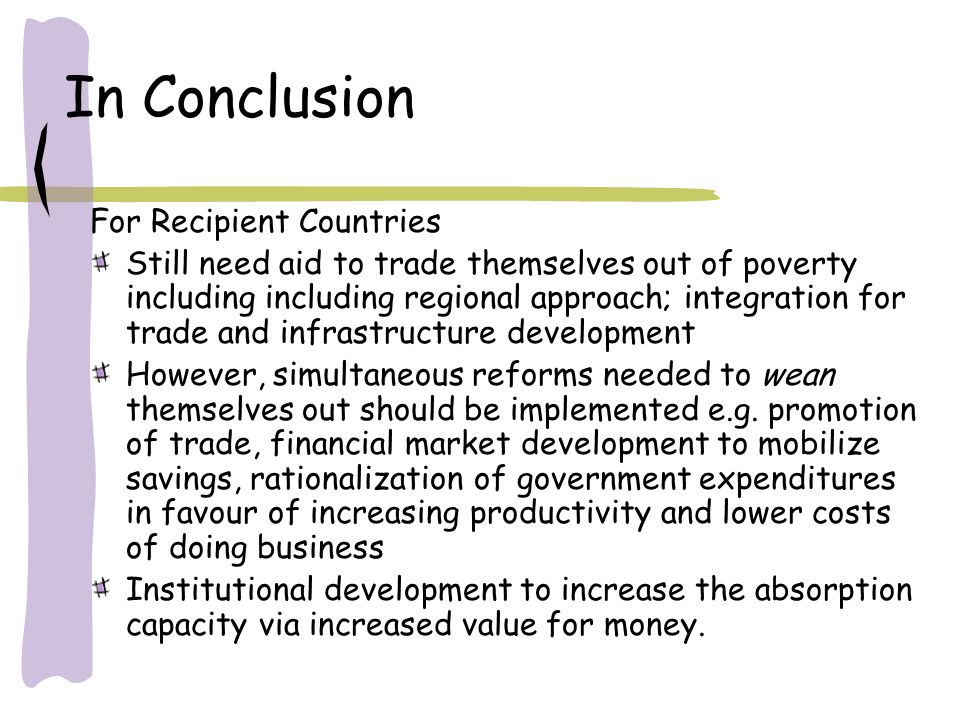 In Conclusion For Recipient Countries Still need aid to trade themselves out of poverty including including regional approach; integration for trade and infrastructure development However, simultaneous reforms needed to wean themselves out should be implemented e.g.