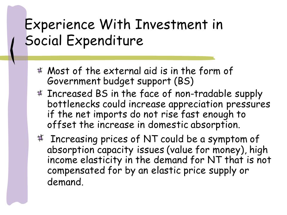 Experience With Investment in Social Expenditure Most of the external aid is in the form of Government budget support (BS) Increased BS in the face of non-tradable supply bottlenecks could increase appreciation pressures if the net imports do not rise fast enough to offset the increase in domestic absorption.