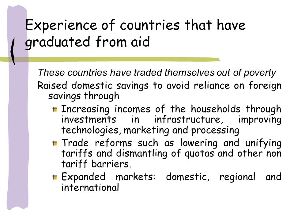 Experience of countries that have graduated from aid These countries have traded themselves out of poverty Raised domestic savings to avoid reliance on foreign savings through Increasing incomes of the households through investments in infrastructure, improving technologies, marketing and processing Trade reforms such as lowering and unifying tariffs and dismantling of quotas and other non tariff barriers.
