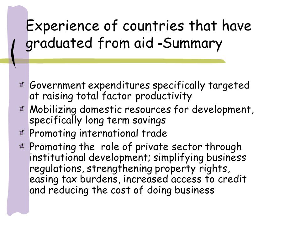 Experience of countries that have graduated from aid - Summary Government expenditures specifically targeted at raising total factor productivity Mobilizing domestic resources for development, specifically long term savings Promoting international trade Promoting the role of private sector through institutional development; simplifying business regulations, strengthening property rights, easing tax burdens, increased access to credit and reducing the cost of doing business