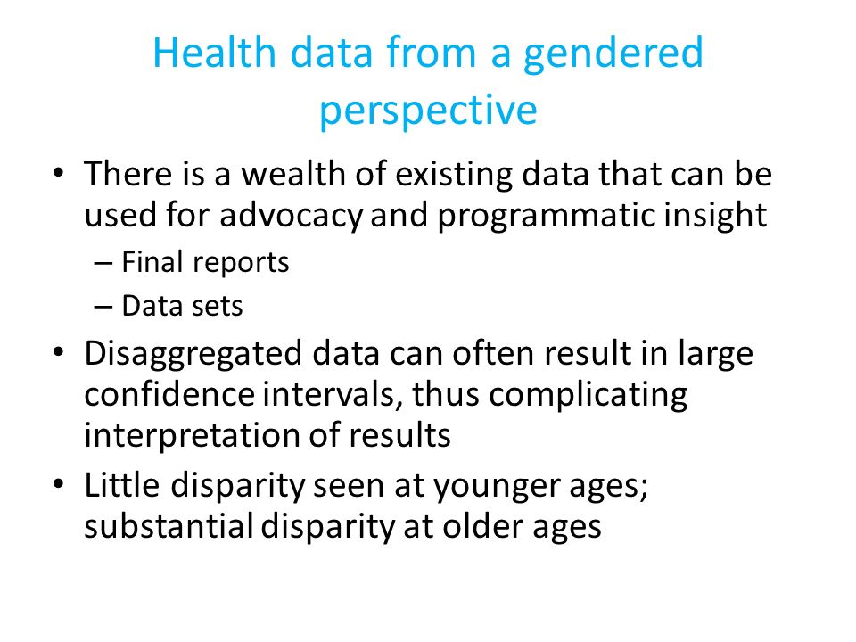 Health data from a gendered perspective There is a wealth of existing data that can be used for advocacy and programmatic insight – Final reports – Data sets Disaggregated data can often result in large confidence intervals, thus complicating interpretation of results Little disparity seen at younger ages; substantial disparity at older ages