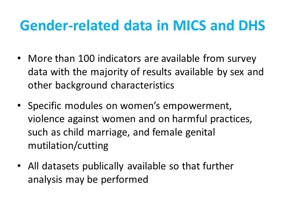 Gender-related data in MICS and DHS More than 100 indicators are available from survey data with the majority of results available by sex and other background characteristics Specific modules on womens empowerment, violence against women and on harmful practices, such as child marriage, and female genital mutilation/cutting All datasets publically available so that further analysis may be performed
