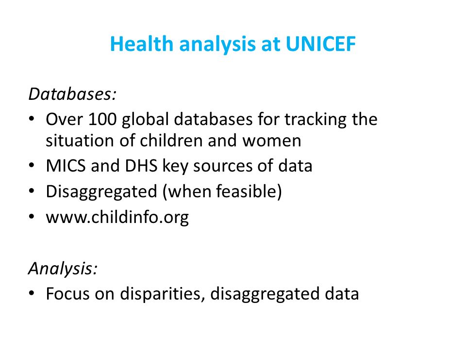 Health analysis at UNICEF Databases: Over 100 global databases for tracking the situation of children and women MICS and DHS key sources of data Disaggregated (when feasible)   Analysis: Focus on disparities, disaggregated data