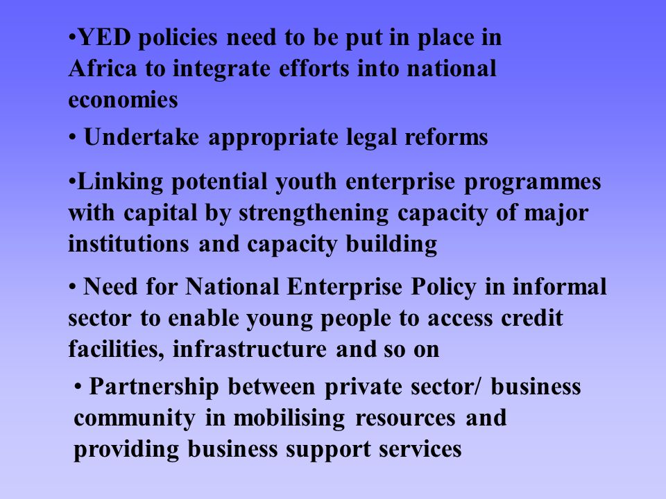 Need for National Enterprise Policy in informal sector to enable young people to access credit facilities, infrastructure and so on Partnership between private sector/ business community in mobilising resources and providing business support services YED policies need to be put in place in Africa to integrate efforts into national economies Undertake appropriate legal reforms Linking potential youth enterprise programmes with capital by strengthening capacity of major institutions and capacity building