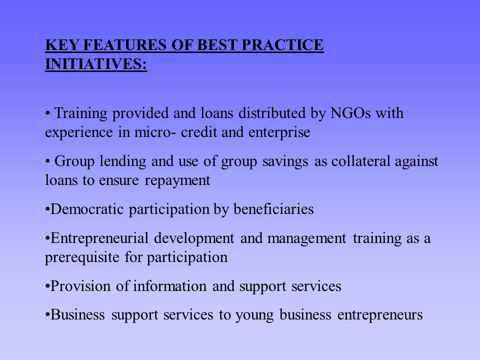 KEY FEATURES OF BEST PRACTICE INITIATIVES: Training provided and loans distributed by NGOs with experience in micro- credit and enterprise Group lending and use of group savings as collateral against loans to ensure repayment Democratic participation by beneficiaries Entrepreneurial development and management training as a prerequisite for participation Provision of information and support services Business support services to young business entrepreneurs