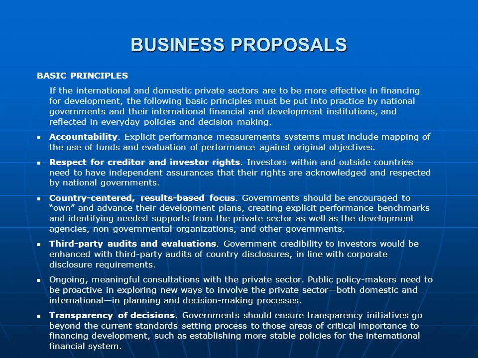 BUSINESS PROPOSALS BASIC PRINCIPLES If the international and domestic private sectors are to be more effective in financing for development, the following basic principles must be put into practice by national governments and their international financial and development institutions, and reflected in everyday policies and decision-making.