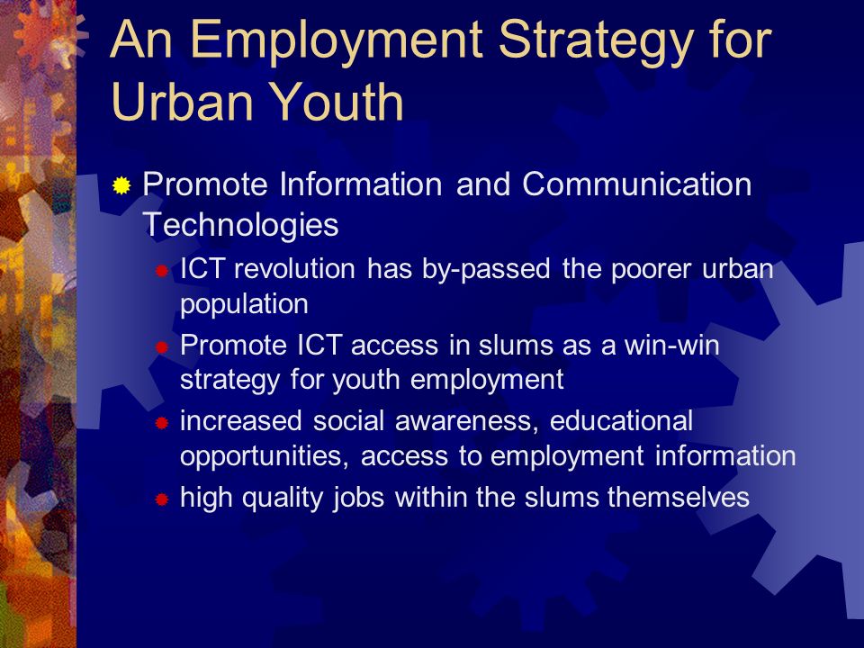 An Employment Strategy for Urban Youth Promote Information and Communication Technologies ICT revolution has by-passed the poorer urban population Promote ICT access in slums as a win-win strategy for youth employment increased social awareness, educational opportunities, access to employment information high quality jobs within the slums themselves