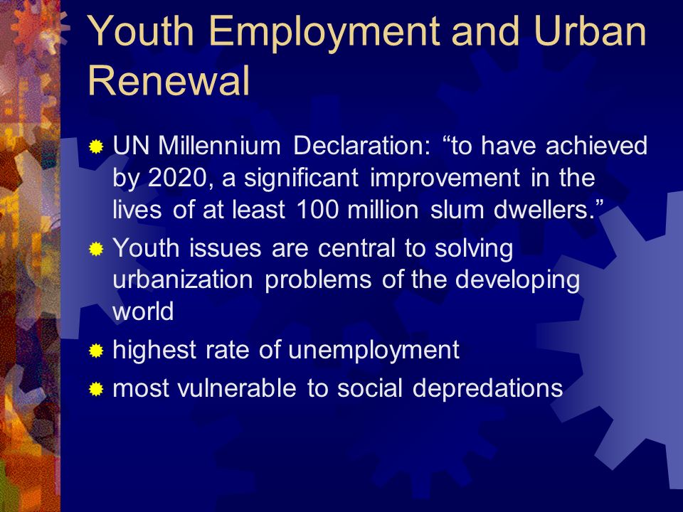Youth Employment and Urban Renewal UN Millennium Declaration: to have achieved by 2020, a significant improvement in the lives of at least 100 million slum dwellers.
