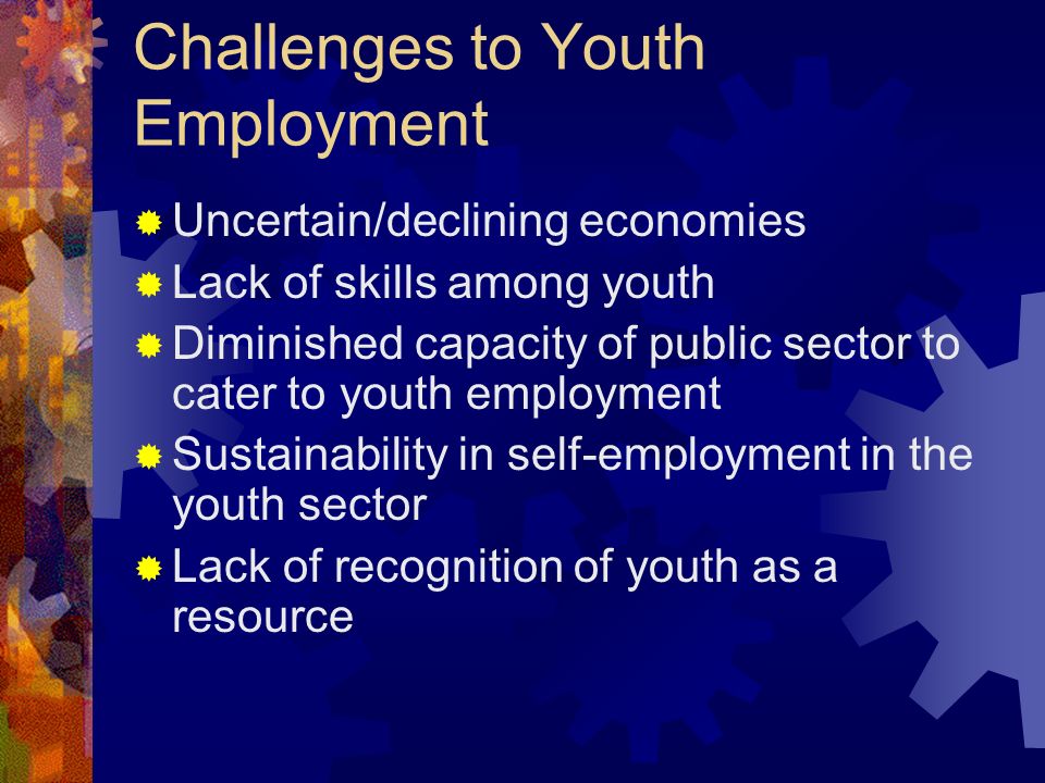 Challenges to Youth Employment Uncertain/declining economies Lack of skills among youth Diminished capacity of public sector to cater to youth employment Sustainability in self-employment in the youth sector Lack of recognition of youth as a resource