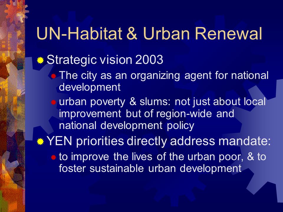 UN-Habitat & Urban Renewal Strategic vision 2003 The city as an organizing agent for national development urban poverty & slums: not just about local improvement but of region-wide and national development policy YEN priorities directly address mandate: to improve the lives of the urban poor, & to foster sustainable urban development