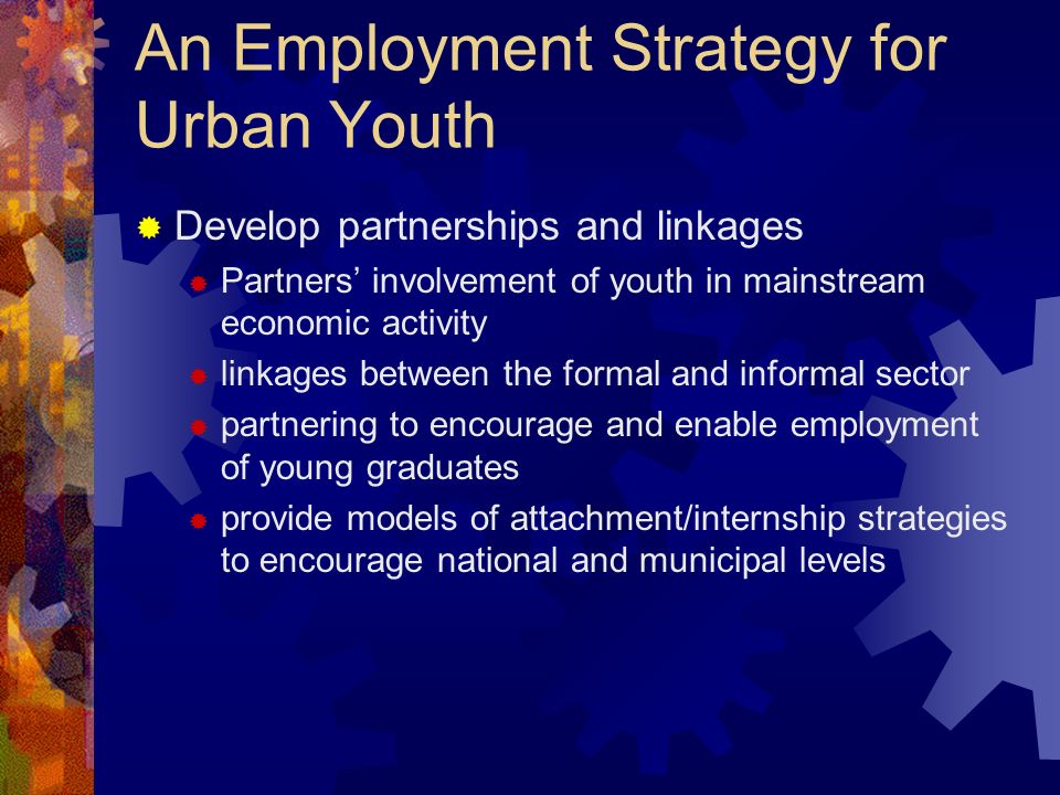An Employment Strategy for Urban Youth Develop partnerships and linkages Partners involvement of youth in mainstream economic activity linkages between the formal and informal sector partnering to encourage and enable employment of young graduates provide models of attachment/internship strategies to encourage national and municipal levels