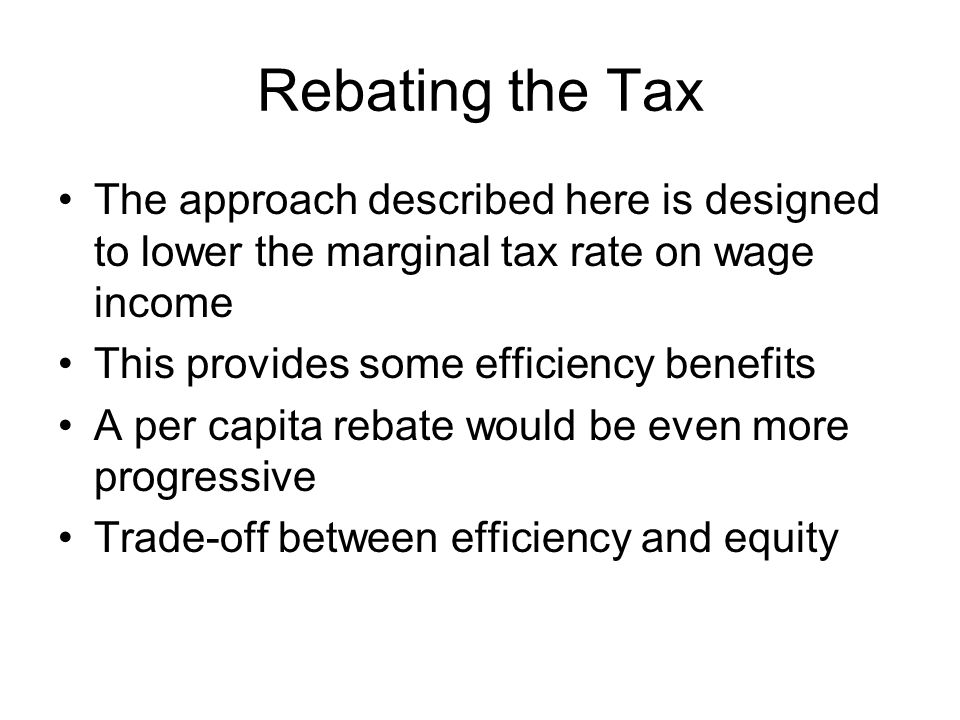 Rebating the Tax The approach described here is designed to lower the marginal tax rate on wage income This provides some efficiency benefits A per capita rebate would be even more progressive Trade-off between efficiency and equity