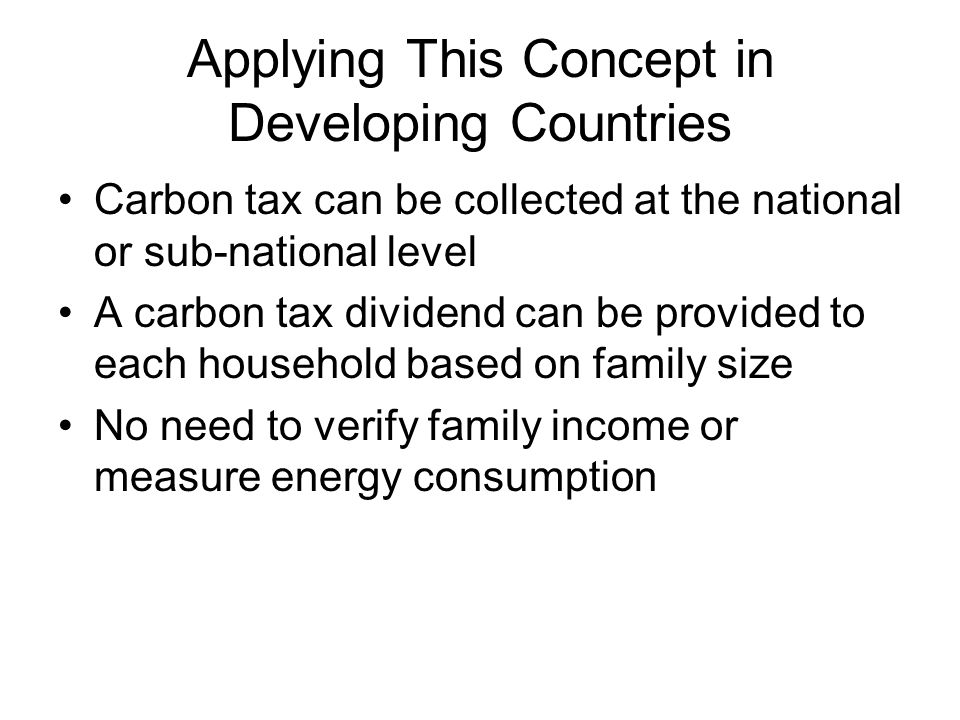 Applying This Concept in Developing Countries Carbon tax can be collected at the national or sub-national level A carbon tax dividend can be provided to each household based on family size No need to verify family income or measure energy consumption