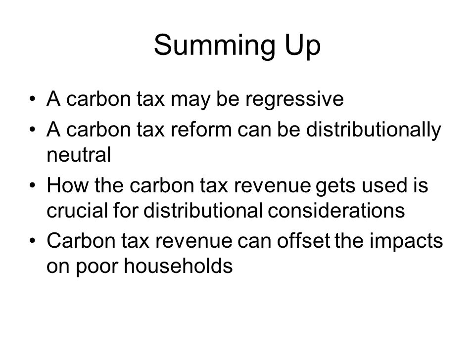 Summing Up A carbon tax may be regressive A carbon tax reform can be distributionally neutral How the carbon tax revenue gets used is crucial for distributional considerations Carbon tax revenue can offset the impacts on poor households