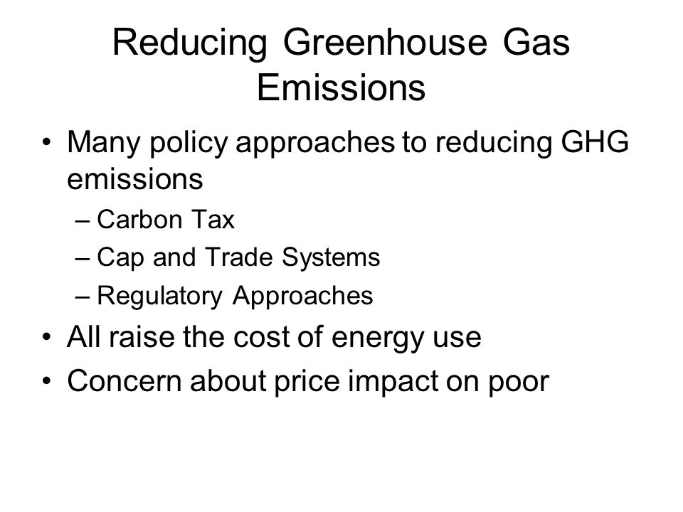 Reducing Greenhouse Gas Emissions Many policy approaches to reducing GHG emissions –Carbon Tax –Cap and Trade Systems –Regulatory Approaches All raise the cost of energy use Concern about price impact on poor