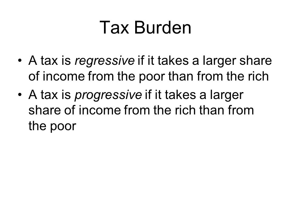 Tax Burden A tax is regressive if it takes a larger share of income from the poor than from the rich A tax is progressive if it takes a larger share of income from the rich than from the poor