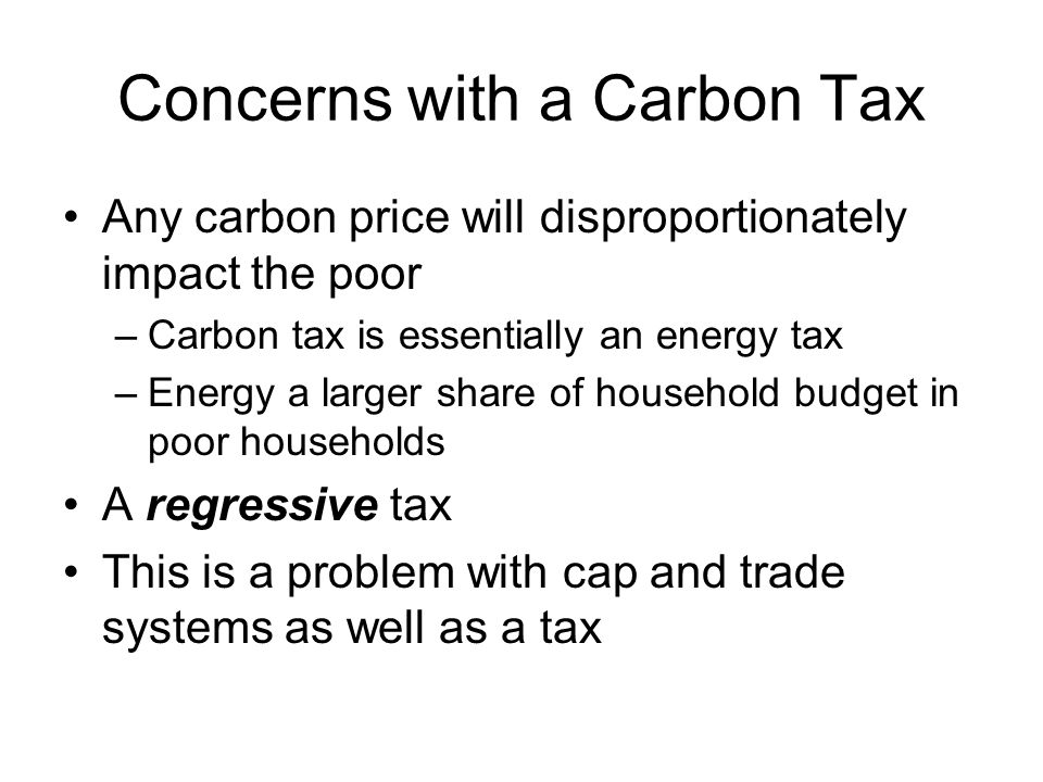 Concerns with a Carbon Tax Any carbon price will disproportionately impact the poor –Carbon tax is essentially an energy tax –Energy a larger share of household budget in poor households A regressive tax This is a problem with cap and trade systems as well as a tax