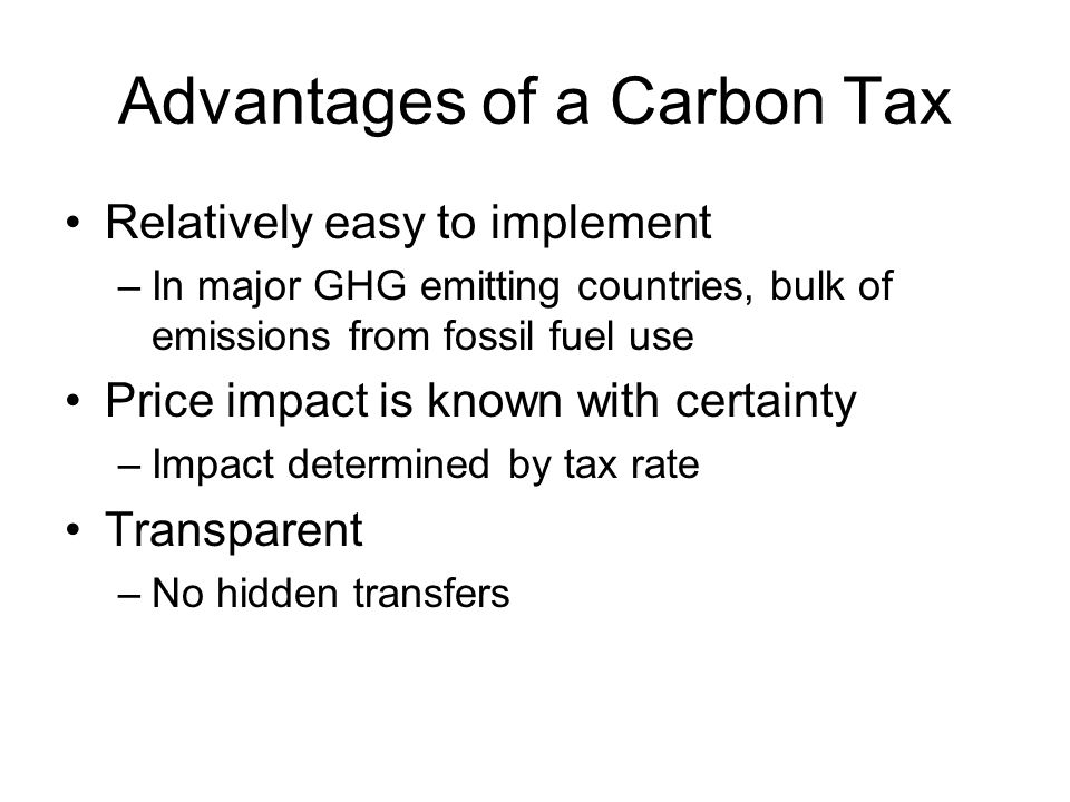 Advantages of a Carbon Tax Relatively easy to implement –In major GHG emitting countries, bulk of emissions from fossil fuel use Price impact is known with certainty –Impact determined by tax rate Transparent –No hidden transfers