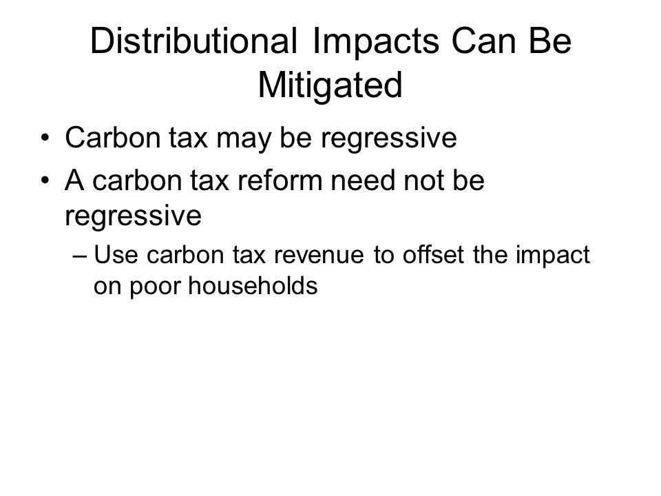Distributional Impacts Can Be Mitigated Carbon tax may be regressive A carbon tax reform need not be regressive –Use carbon tax revenue to offset the impact on poor households