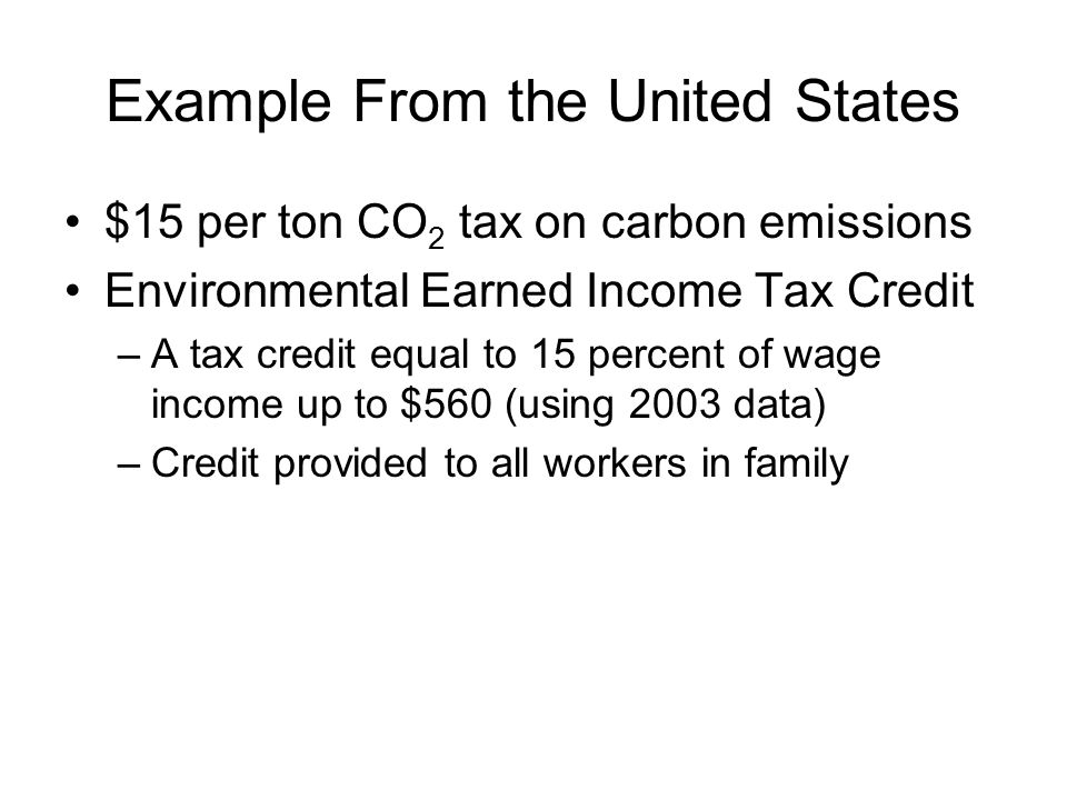 Example From the United States $15 per ton CO 2 tax on carbon emissions Environmental Earned Income Tax Credit –A tax credit equal to 15 percent of wage income up to $560 (using 2003 data) –Credit provided to all workers in family
