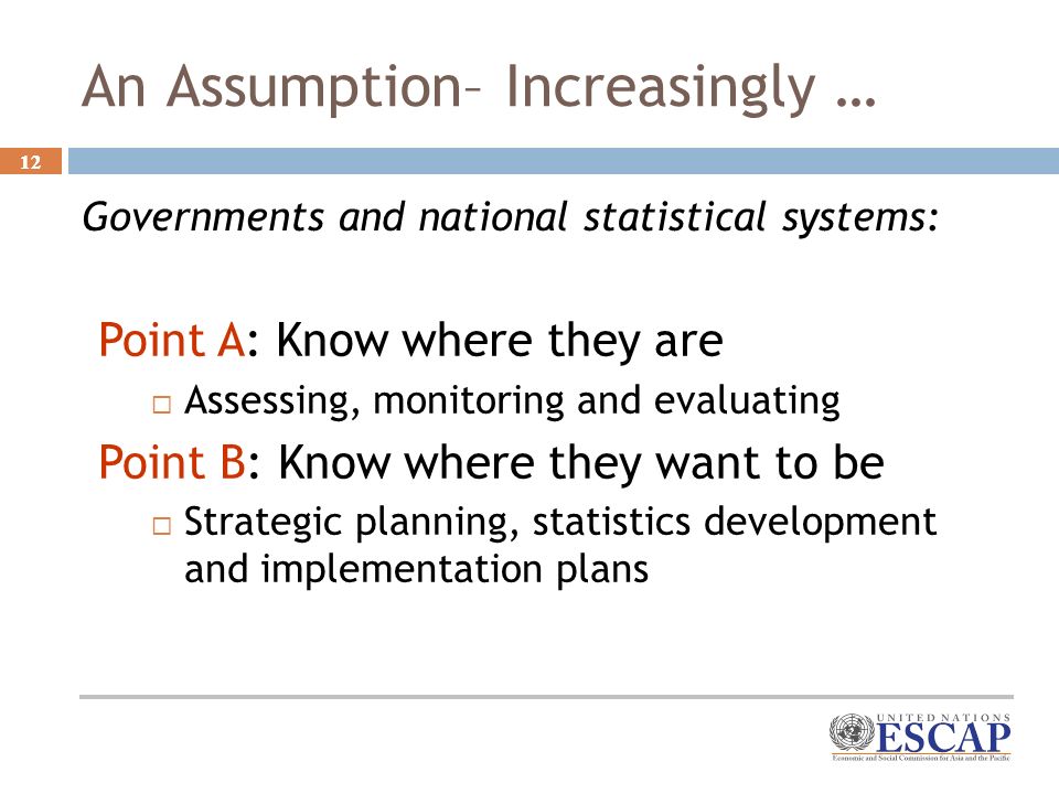 12 An Assumption– Increasingly … Governments and national statistical systems: Point A: Know where they are Assessing, monitoring and evaluating Point B: Know where they want to be Strategic planning, statistics development and implementation plans
