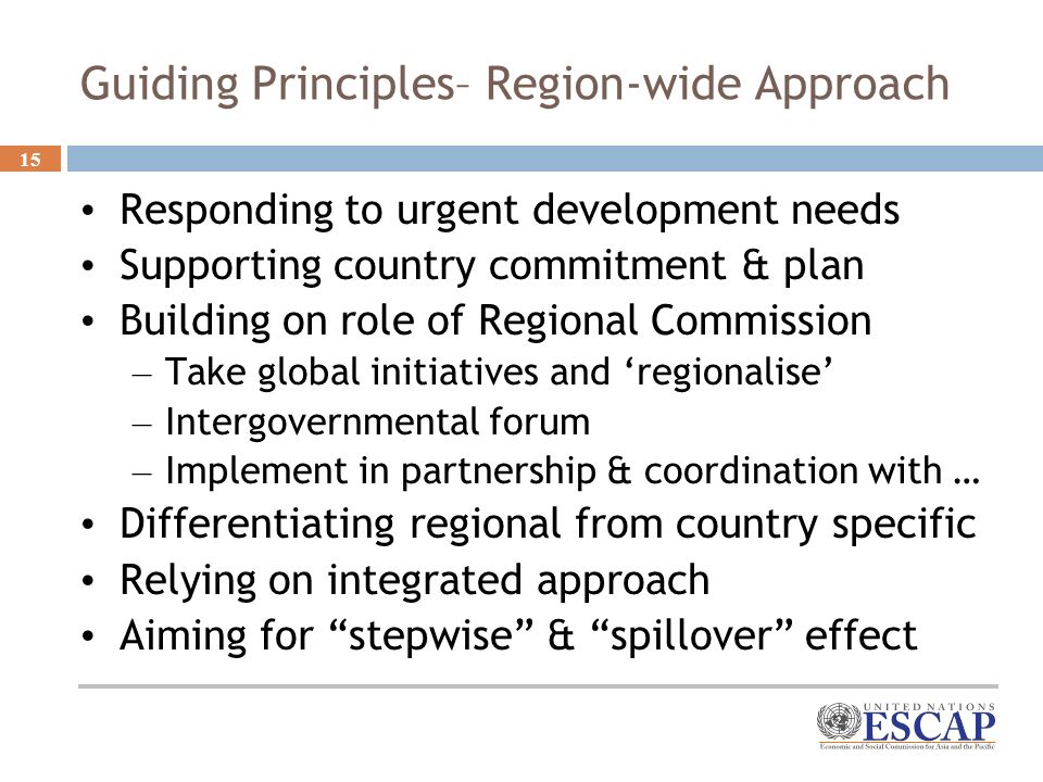 15 Guiding Principles– Region-wide Approach Responding to urgent development needs Supporting country commitment & plan Building on role of Regional Commission – Take global initiatives and regionalise – Intergovernmental forum – Implement in partnership & coordination with … Differentiating regional from country specific Relying on integrated approach Aiming for stepwise & spillover effect